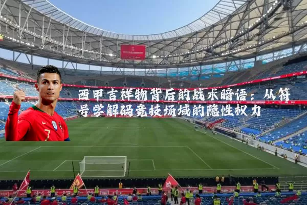 西甲吉祥物背后的战术暗语：从符号学解码竞技场域的隐性权力
